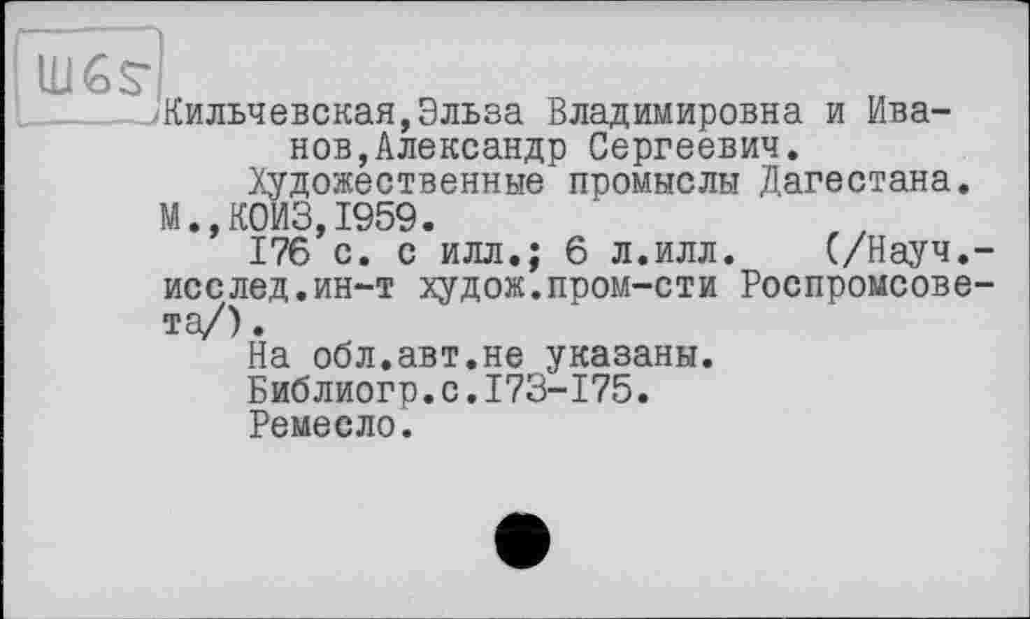 ﻿Кильчевская,Эльза Владимировна и Иванов, Александр Сергеевич.
Художественные промыслы Дагестана. М.,К0ИЗ,1959.
176 с. с илл.; 6 л.илл. (/Науч.-исслед.ин-т худож.пром-сти Роспромсове-та/).
На обл.авт.не указаны.
Библиогр.с.173-175.
Ремесло.